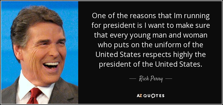 One of the reasons that Im running for president is I want to make sure that every young man and woman who puts on the uniform of the United States respects highly the president of the United States. - Rick Perry