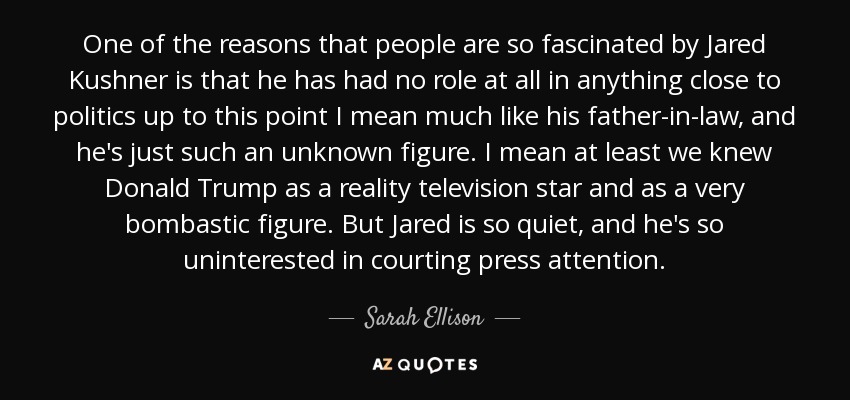 One of the reasons that people are so fascinated by Jared Kushner is that he has had no role at all in anything close to politics up to this point I mean much like his father-in-law, and he's just such an unknown figure. I mean at least we knew Donald Trump as a reality television star and as a very bombastic figure. But Jared is so quiet, and he's so uninterested in courting press attention. - Sarah Ellison