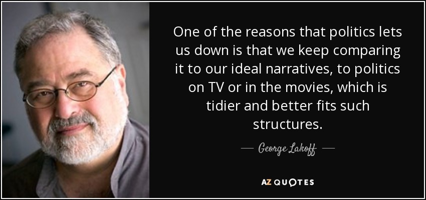 One of the reasons that politics lets us down is that we keep comparing it to our ideal narratives, to politics on TV or in the movies, which is tidier and better fits such structures. - George Lakoff