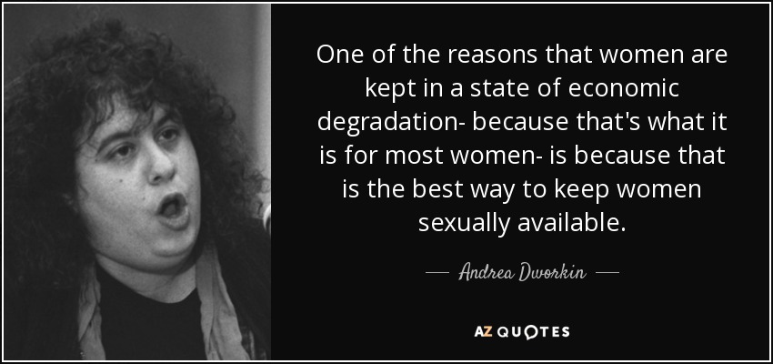 One of the reasons that women are kept in a state of economic degradation- because that's what it is for most women- is because that is the best way to keep women sexually available. - Andrea Dworkin