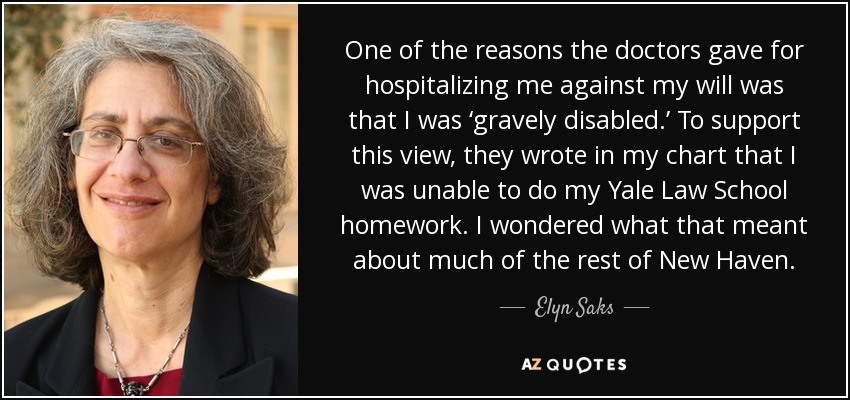 One of the reasons the doctors gave for hospitalizing me against my will was that I was ‘gravely disabled.’ To support this view, they wrote in my chart that I was unable to do my Yale Law School homework. I wondered what that meant about much of the rest of New Haven. - Elyn Saks