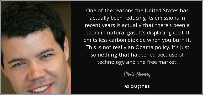 One of the reasons the United States has actually been reducing its emissions in recent years is actually that there's been a boom in natural gas. It's displacing coal. It emits less carbon dioxide when you burn it. This is not really an Obama policy. It's just something that happened because of technology and the free market. - Chris Mooney