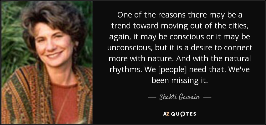 One of the reasons there may be a trend toward moving out of the cities, again, it may be conscious or it may be unconscious, but it is a desire to connect more with nature. And with the natural rhythms. We [people] need that! We've been missing it. - Shakti Gawain