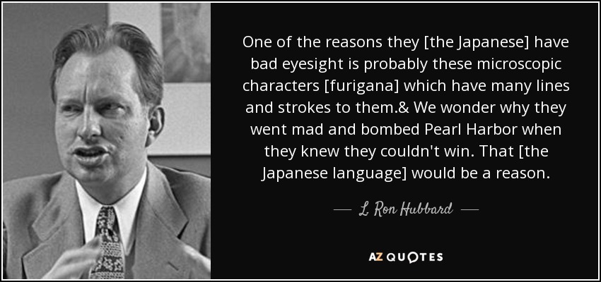 One of the reasons they [the Japanese] have bad eyesight is probably these microscopic characters [furigana] which have many lines and strokes to them.& We wonder why they went mad and bombed Pearl Harbor when they knew they couldn't win. That [the Japanese language] would be a reason. - L. Ron Hubbard