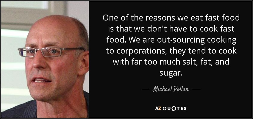 One of the reasons we eat fast food is that we don't have to cook fast food. We are out-sourcing cooking to corporations, they tend to cook with far too much salt, fat, and sugar. - Michael Pollan