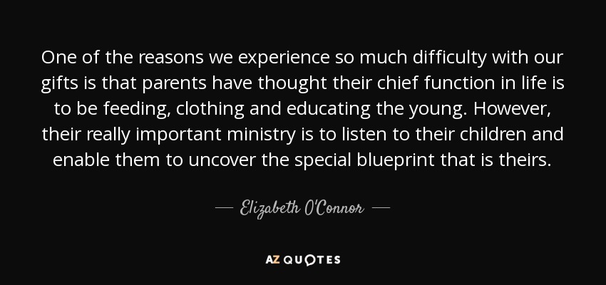 One of the reasons we experience so much difficulty with our gifts is that parents have thought their chief function in life is to be feeding, clothing and educating the young. However, their really important ministry is to listen to their children and enable them to uncover the special blueprint that is theirs. - Elizabeth O'Connor