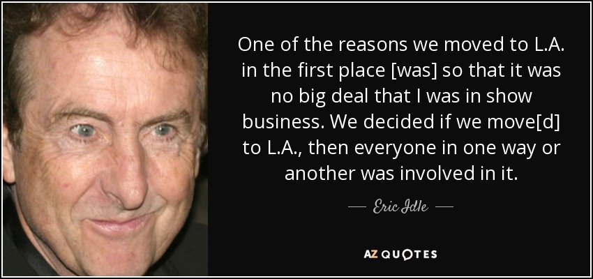 One of the reasons we moved to L.A. in the first place [was] so that it was no big deal that I was in show business. We decided if we move[d] to L.A., then everyone in one way or another was involved in it. - Eric Idle