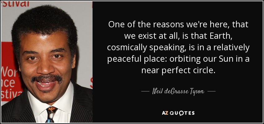 One of the reasons we're here, that we exist at all, is that Earth, cosmically speaking, is in a relatively peaceful place: orbiting our Sun in a near perfect circle. - Neil deGrasse Tyson