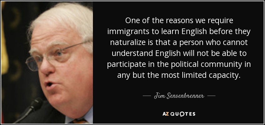 One of the reasons we require immigrants to learn English before they naturalize is that a person who cannot understand English will not be able to participate in the political community in any but the most limited capacity. - Jim Sensenbrenner