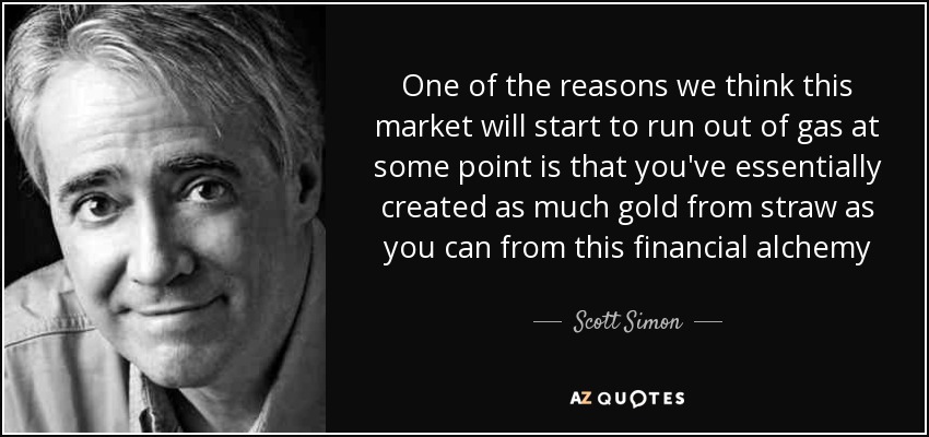 One of the reasons we think this market will start to run out of gas at some point is that you've essentially created as much gold from straw as you can from this financial alchemy - Scott Simon