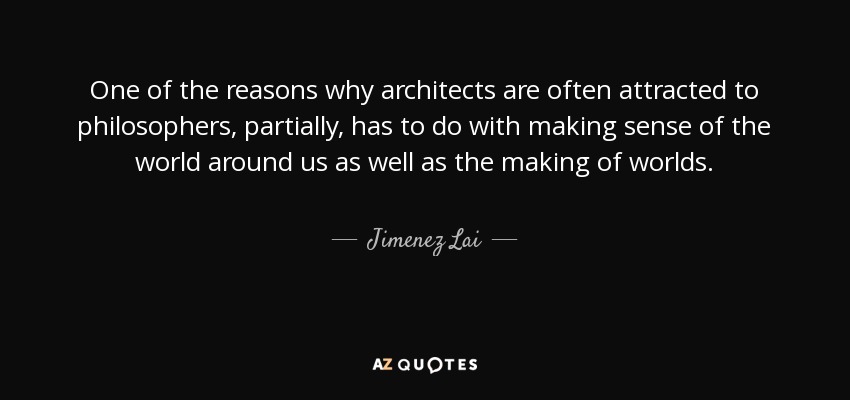 One of the reasons why architects are often attracted to philosophers, partially, has to do with making sense of the world around us as well as the making of worlds. - Jimenez Lai
