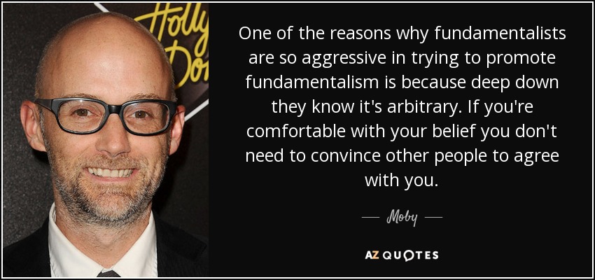 One of the reasons why fundamentalists are so aggressive in trying to promote fundamentalism is because deep down they know it's arbitrary. If you're comfortable with your belief you don't need to convince other people to agree with you. - Moby