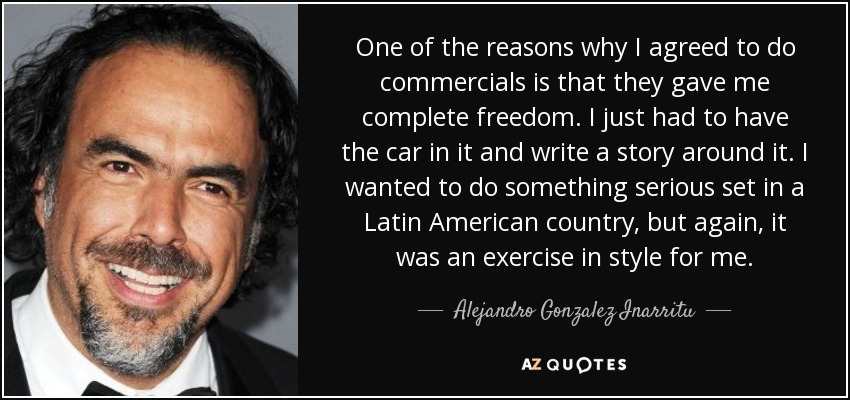 One of the reasons why I agreed to do commercials is that they gave me complete freedom. I just had to have the car in it and write a story around it. I wanted to do something serious set in a Latin American country, but again, it was an exercise in style for me. - Alejandro Gonzalez Inarritu
