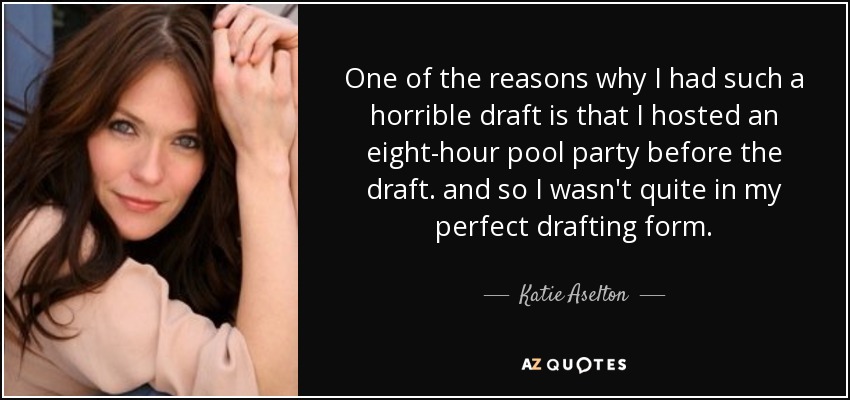 One of the reasons why I had such a horrible draft is that I hosted an eight-hour pool party before the draft. and so I wasn't quite in my perfect drafting form. - Katie Aselton