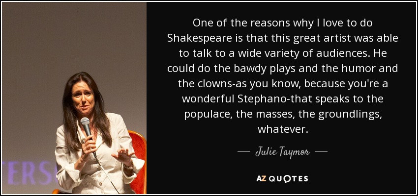 One of the reasons why I love to do Shakespeare is that this great artist was able to talk to a wide variety of audiences. He could do the bawdy plays and the humor and the clowns-as you know, because you're a wonderful Stephano-that speaks to the populace, the masses, the groundlings, whatever. - Julie Taymor