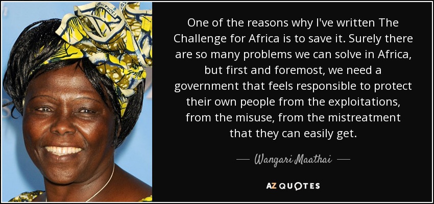 One of the reasons why I've written The Challenge for Africa is to save it. Surely there are so many problems we can solve in Africa, but first and foremost, we need a government that feels responsible to protect their own people from the exploitations, from the misuse, from the mistreatment that they can easily get. - Wangari Maathai