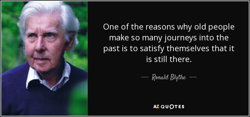 One of the reasons why old people make so many journeys into the past is to satisfy themselves that it is still there. - Ronald Blythe