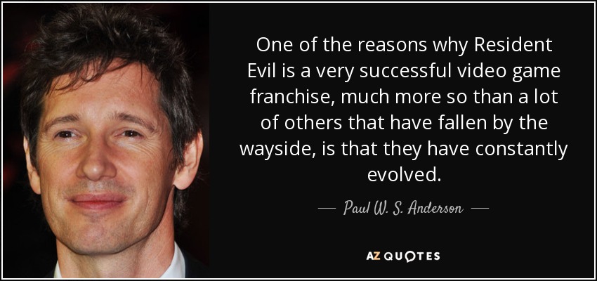 One of the reasons why Resident Evil is a very successful video game franchise, much more so than a lot of others that have fallen by the wayside, is that they have constantly evolved. - Paul W. S. Anderson