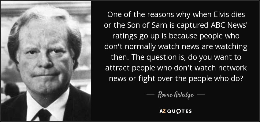 One of the reasons why when Elvis dies or the Son of Sam is captured ABC News' ratings go up is because people who don't normally watch news are watching then. The question is, do you want to attract people who don't watch network news or fight over the people who do? - Roone Arledge