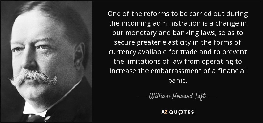 One of the reforms to be carried out during the incoming administration is a change in our monetary and banking laws, so as to secure greater elasticity in the forms of currency available for trade and to prevent the limitations of law from operating to increase the embarrassment of a financial panic. - William Howard Taft