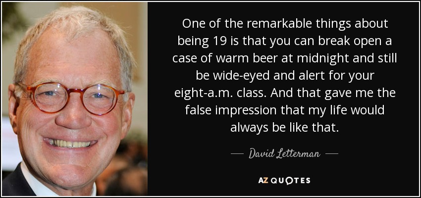 One of the remarkable things about being 19 is that you can break open a case of warm beer at midnight and still be wide-eyed and alert for your eight-a.m. class. And that gave me the false impression that my life would always be like that. - David Letterman