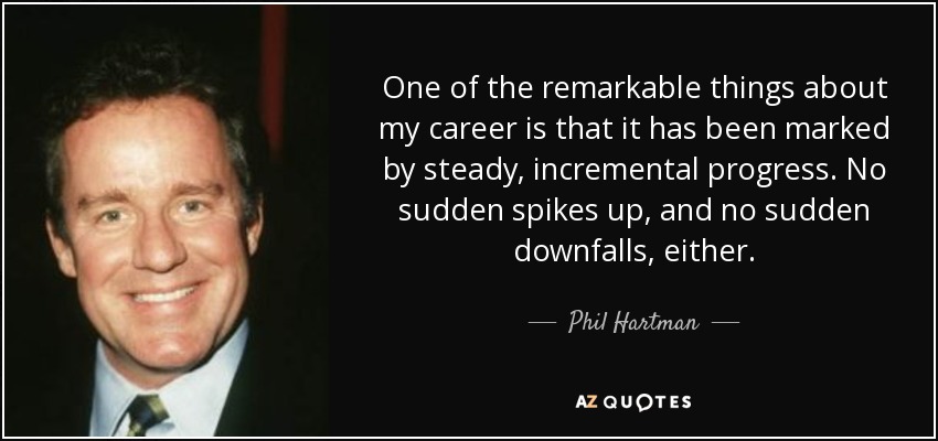 One of the remarkable things about my career is that it has been marked by steady, incremental progress. No sudden spikes up, and no sudden downfalls, either. - Phil Hartman