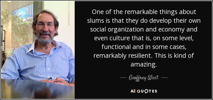 One of the remarkable things about slums is that they do develop their own social organization and economy and even culture that is, on some level, functional and in some cases, remarkably resilient. This is kind of amazing. - Geoffrey West