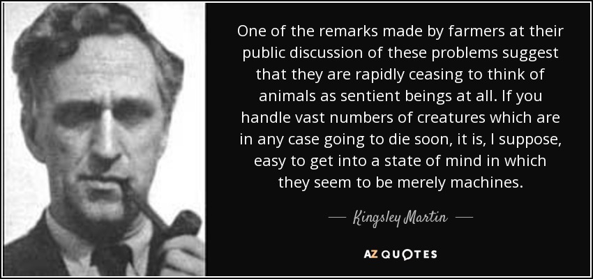 One of the remarks made by farmers at their public discussion of these problems suggest that they are rapidly ceasing to think of animals as sentient beings at all. If you handle vast numbers of creatures which are in any case going to die soon, it is, I suppose, easy to get into a state of mind in which they seem to be merely machines. - Kingsley Martin