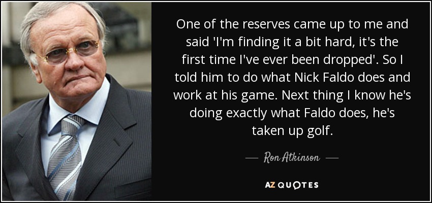 One of the reserves came up to me and said 'I'm finding it a bit hard, it's the first time I've ever been dropped'. So I told him to do what Nick Faldo does and work at his game. Next thing I know he's doing exactly what Faldo does, he's taken up golf. - Ron Atkinson