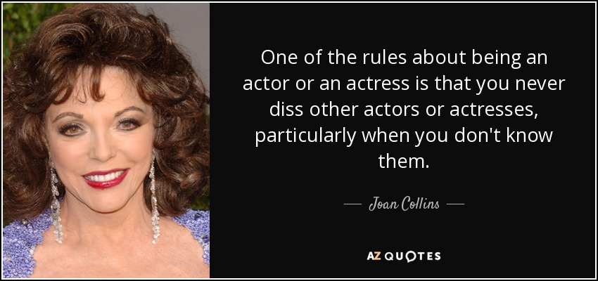 One of the rules about being an actor or an actress is that you never diss other actors or actresses, particularly when you don't know them. - Joan Collins