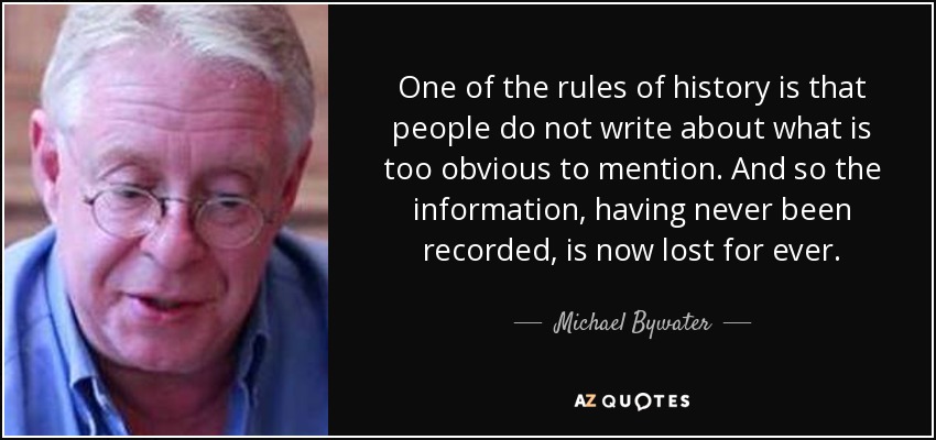 One of the rules of history is that people do not write about what is too obvious to mention. And so the information, having never been recorded, is now lost for ever. - Michael Bywater