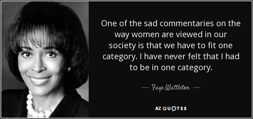 One of the sad commentaries on the way women are viewed in our society is that we have to fit one category. I have never felt that I had to be in one category. - Faye Wattleton
