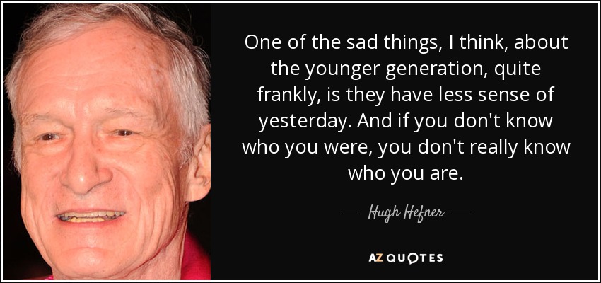 One of the sad things, I think, about the younger generation, quite frankly, is they have less sense of yesterday. And if you don't know who you were, you don't really know who you are. - Hugh Hefner
