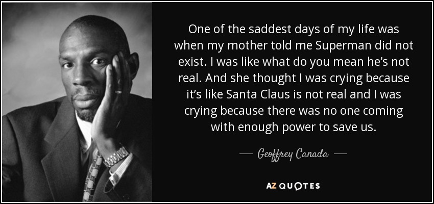 One of the saddest days of my life was when my mother told me Superman did not exist. I was like what do you mean he's not real. And she thought I was crying because it’s like Santa Claus is not real and I was crying because there was no one coming with enough power to save us. - Geoffrey Canada