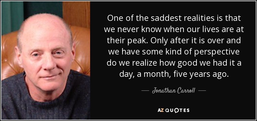 One of the saddest realities is that we never know when our lives are at their peak. Only after it is over and we have some kind of perspective do we realize how good we had it a day, a month, five years ago. - Jonathan Carroll