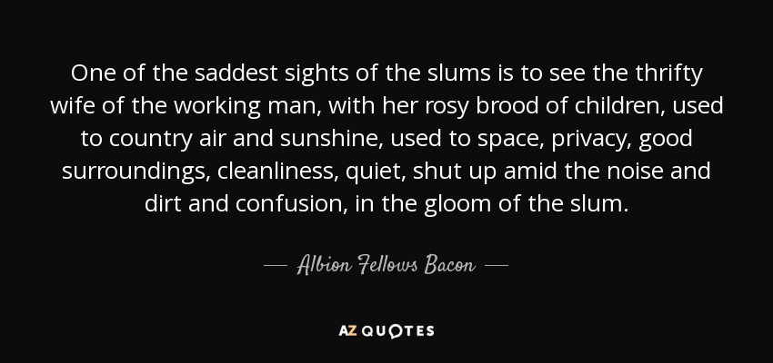 One of the saddest sights of the slums is to see the thrifty wife of the working man, with her rosy brood of children, used to country air and sunshine, used to space, privacy, good surroundings, cleanliness, quiet, shut up amid the noise and dirt and confusion, in the gloom of the slum. - Albion Fellows Bacon