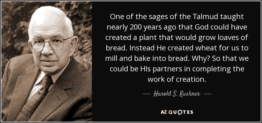 One of the sages of the Talmud taught nearly 200 years ago that God could have created a plant that would grow loaves of bread. Instead He created wheat for us to mill and bake into bread. Why? So that we could be HIs partners in completing the work of creation. - Harold S. Kushner