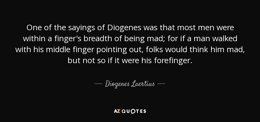 One of the sayings of Diogenes was that most men were within a finger's breadth of being mad; for if a man walked with his middle finger pointing out, folks would think him mad, but not so if it were his forefinger. - Diogenes Laertius