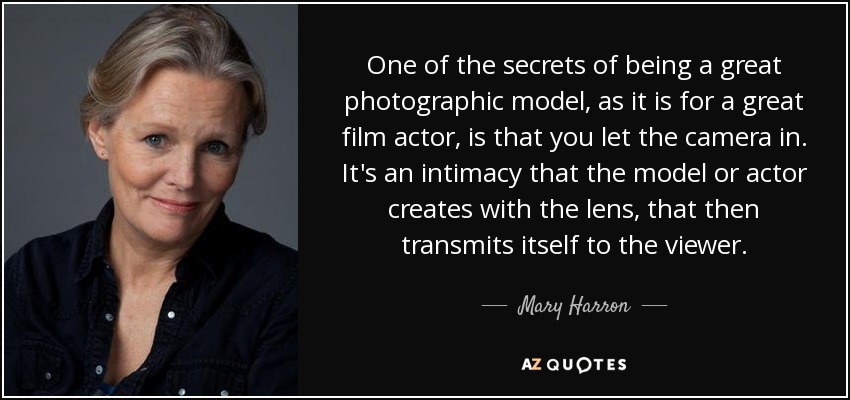 One of the secrets of being a great photographic model, as it is for a great film actor, is that you let the camera in. It's an intimacy that the model or actor creates with the lens, that then transmits itself to the viewer. - Mary Harron