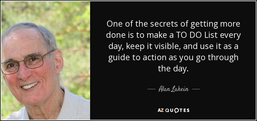 One of the secrets of getting more done is to make a TO DO List every day, keep it visible, and use it as a guide to action as you go through the day. - Alan Lakein