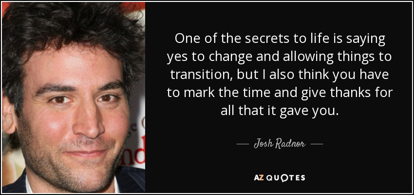 One of the secrets to life is saying yes to change and allowing things to transition, but I also think you have to mark the time and give thanks for all that it gave you. - Josh Radnor