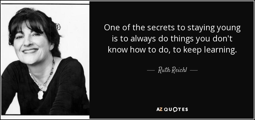 One of the secrets to staying young is to always do things you don't know how to do, to keep learning. - Ruth Reichl