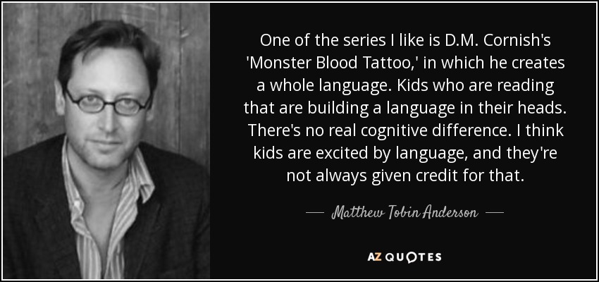 One of the series I like is D.M. Cornish's 'Monster Blood Tattoo,' in which he creates a whole language. Kids who are reading that are building a language in their heads. There's no real cognitive difference. I think kids are excited by language, and they're not always given credit for that. - Matthew Tobin Anderson