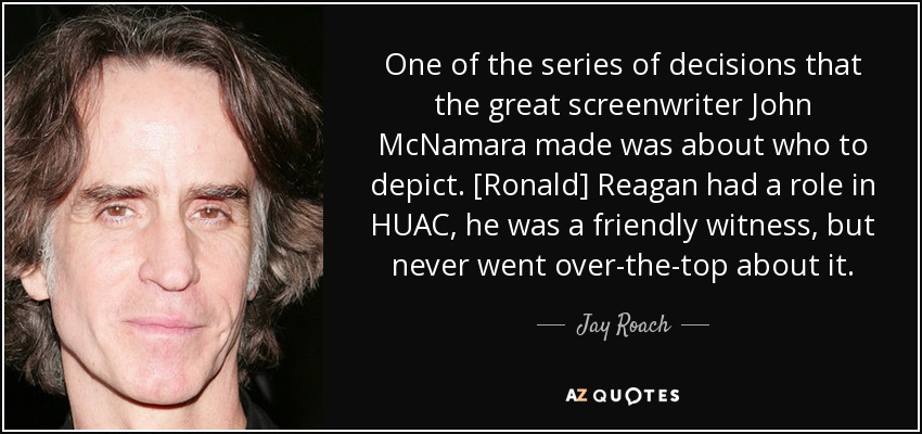 One of the series of decisions that the great screenwriter John McNamara made was about who to depict. [Ronald] Reagan had a role in HUAC, he was a friendly witness, but never went over-the-top about it. - Jay Roach