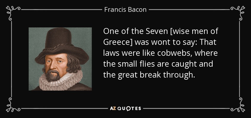 One of the Seven [wise men of Greece] was wont to say: That laws were like cobwebs, where the small flies are caught and the great break through. - Francis Bacon