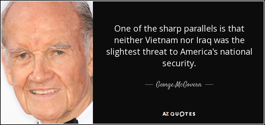 One of the sharp parallels is that neither Vietnam nor Iraq was the slightest threat to America's national security. - George McGovern