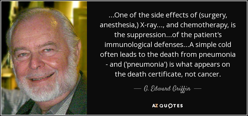 ...One of the side effects of (surgery, anesthesia,) X-ray..., and chemotherapy, is the suppression...of the patient's immunological defenses...A simple cold often leads to the death from pneumonia - and ('pneumonia') is what appears on the death certificate, not cancer. - G. Edward Griffin