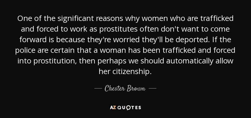 One of the significant reasons why women who are trafficked and forced to work as prostitutes often don't want to come forward is because they're worried they'll be deported. If the police are certain that a woman has been trafficked and forced into prostitution, then perhaps we should automatically allow her citizenship. - Chester Brown