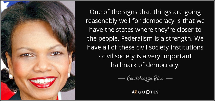 One of the signs that things are going reasonably well for democracy is that we have the states where they're closer to the people. Federalism is a strength. We have all of these civil society institutions - civil society is a very important hallmark of democracy. - Condoleezza Rice