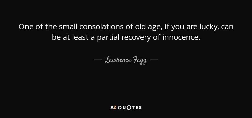 One of the small consolations of old age, if you are lucky, can be at least a partial recovery of innocence. - Lawrence Fagg